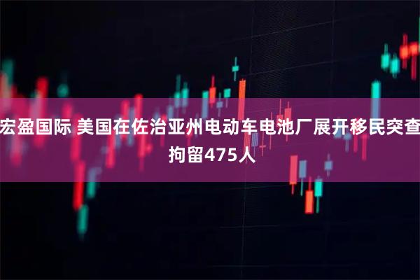 宏盈国际 美国在佐治亚州电动车电池厂展开移民突查 拘留475人