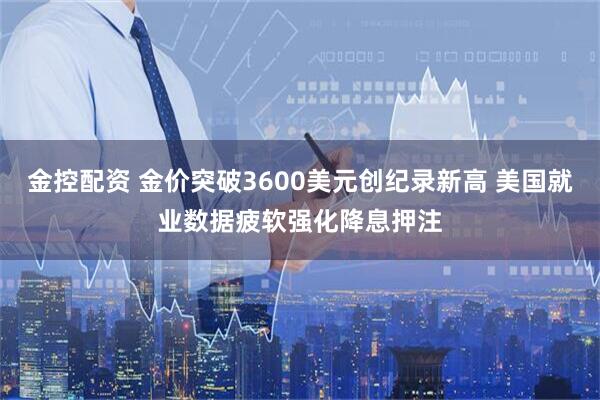 金控配资 金价突破3600美元创纪录新高 美国就业数据疲软强化降息押注