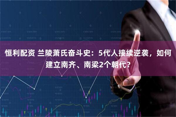 恒利配资 兰陵萧氏奋斗史：5代人接续逆袭，如何建立南齐、南梁2个朝代？
