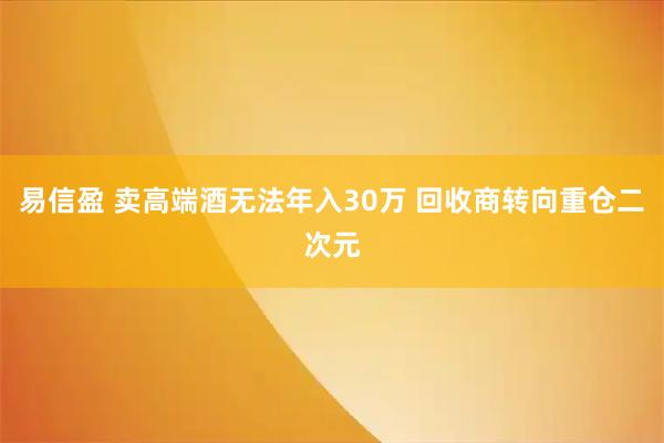 易信盈 卖高端酒无法年入30万 回收商转向重仓二次元
