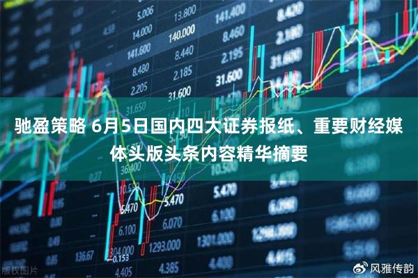 驰盈策略 6月5日国内四大证券报纸、重要财经媒体头版头条内容精华摘要
