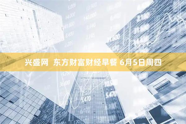 兴盛网  东方财富财经早餐 6月5日周四
