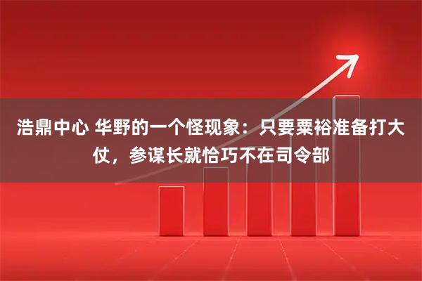 浩鼎中心 华野的一个怪现象：只要粟裕准备打大仗，参谋长就恰巧不在司令部