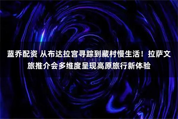 蓝乔配资 从布达拉宫寻踪到藏村慢生活！拉萨文旅推介会多维度呈现高原旅行新体验
