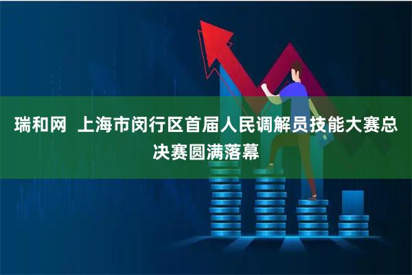瑞和网  上海市闵行区首届人民调解员技能大赛总决赛圆满落幕