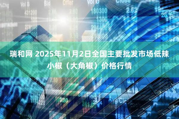 瑞和网 2025年11月2日全国主要批发市场低辣小椒（大角椒）价格行情