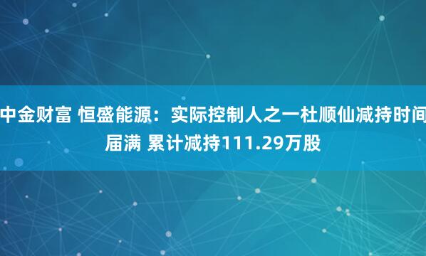 中金财富 恒盛能源：实际控制人之一杜顺仙减持时间届满 累计减持111.29万股