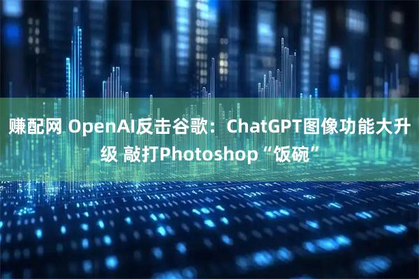 赚配网 OpenAI反击谷歌：ChatGPT图像功能大升级 敲打Photoshop“饭碗”