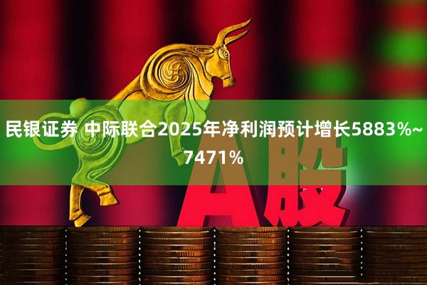 民银证券 中际联合2025年净利润预计增长5883%~7471%