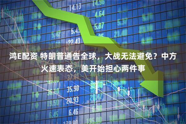 鸿E配资 特朗普通告全球，大战无法避免？中方火速表态，美开始担心两件事