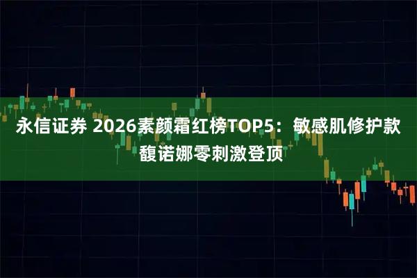 永信证券 2026素颜霜红榜TOP5：敏感肌修护款 馥诺娜零刺激登顶