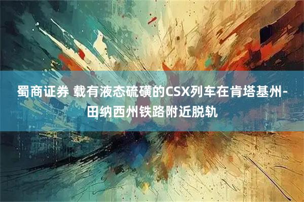 蜀商证券 载有液态硫磺的CSX列车在肯塔基州-田纳西州铁路附近脱轨