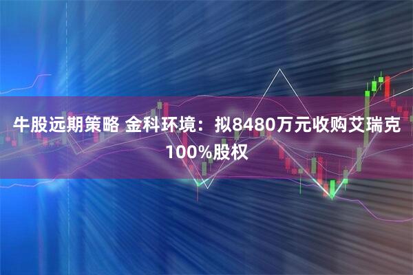 牛股远期策略 金科环境：拟8480万元收购艾瑞克100%股权
