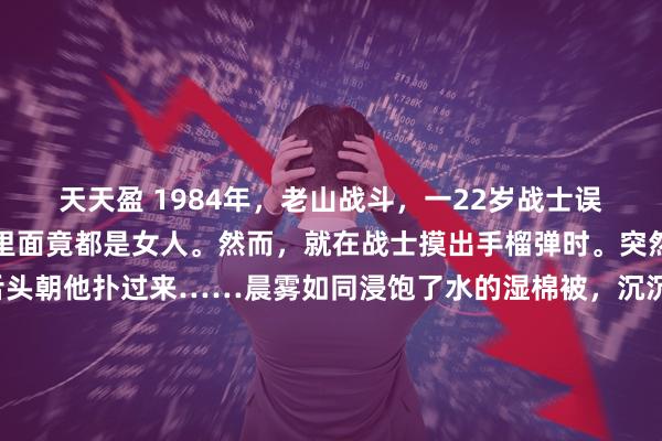 天天盈 1984年，老山战斗，一22岁战士误闯入一个山洞，他发现里面竟都是女人。然而，就在战士摸出手榴弹时。突然，一个黑影吐出长舌头朝他扑过来……晨雾如同浸饱了水的湿棉被，沉沉地压在老山前线错综复杂的岭脊上。这是1984年的4月28日凌晨，一场殊死较量刚刚按下暂停键。39号高地附近死一般寂