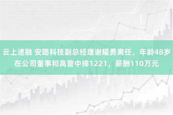 云上速融 安路科技副总经理谢耀勇离任，年龄48岁在公司董事和高管中排1221，薪酬110万元