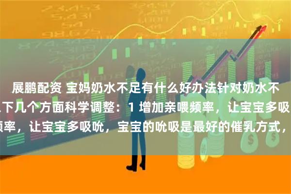展鹏配资 宝妈奶水不足有什么好办法针对奶水不足问题，宝妈可以从以下几个方面科学调整：1 增加亲喂频率，让宝宝多吸吮，宝宝的吮吸是最好的催乳方式，每天保持8