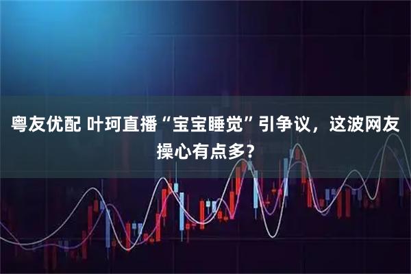 粤友优配 叶珂直播“宝宝睡觉”引争议，这波网友操心有点多？