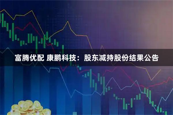 富腾优配 康鹏科技：股东减持股份结果公告