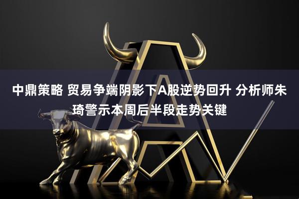 中鼎策略 贸易争端阴影下A股逆势回升 分析师朱琦警示本周后半段走势关键