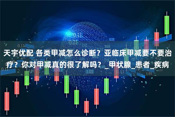 天宇优配 各类甲减怎么诊断？亚临床甲减要不要治疗？你对甲减真的很了解吗？_甲状腺_患者_疾病