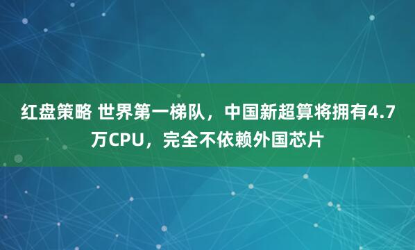 红盘策略 世界第一梯队，中国新超算将拥有4.7万CPU，完全不依赖外国芯片