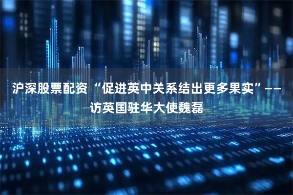 沪深股票配资 “促进英中关系结出更多果实”——访英国驻华大使魏磊