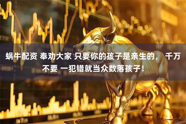 蜗牛配资 奉劝大家 只要你的孩子是亲生的， 千万不要 一犯错就当众数落孩子！